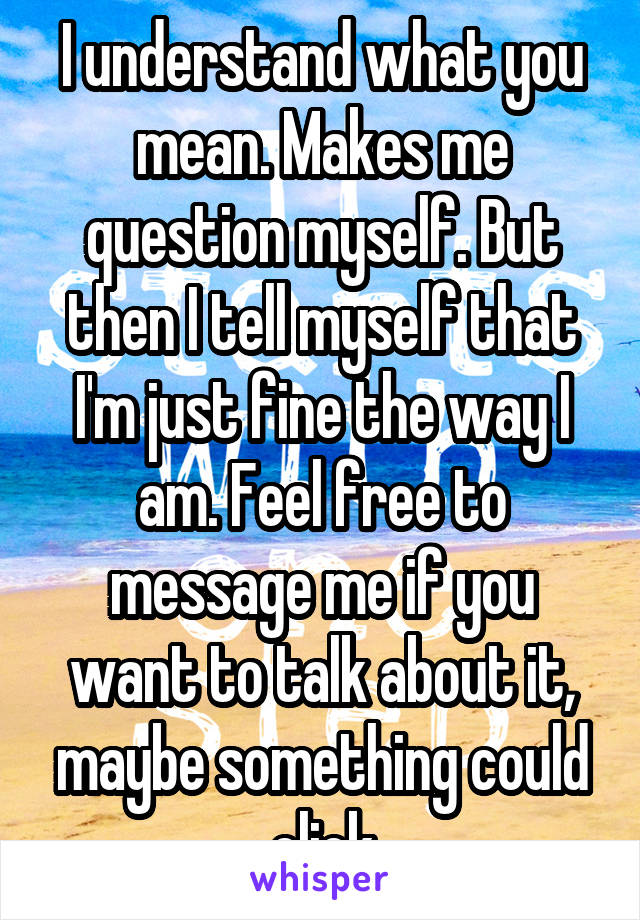 I understand what you mean. Makes me question myself. But then I tell myself that I'm just fine the way I am. Feel free to message me if you want to talk about it, maybe something could click