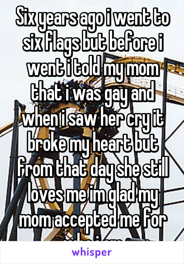 Six years ago i went to six flags but before i went i told my mom that i was gay and when i saw her cry it broke my heart but from that day she still loves me im glad my mom accepted me for who i am