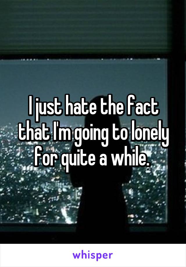 I just hate the fact that I'm going to lonely for quite a while. 