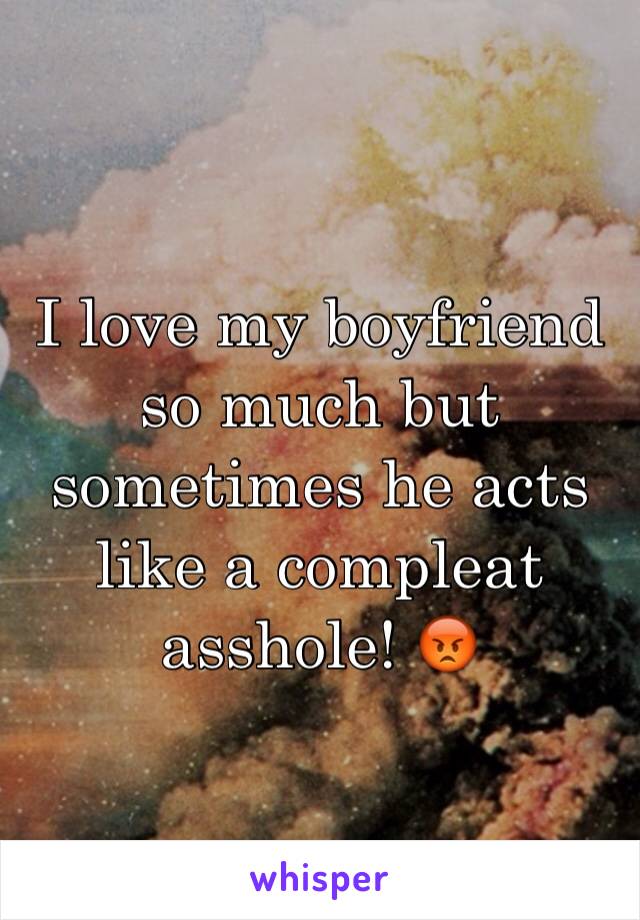 I love my boyfriend so much but sometimes he acts like a compleat asshole! 😡