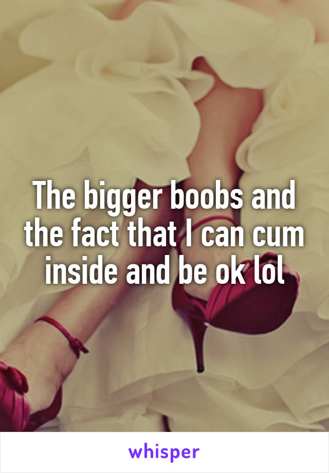 The bigger boobs and the fact that I can cum inside and be ok lol