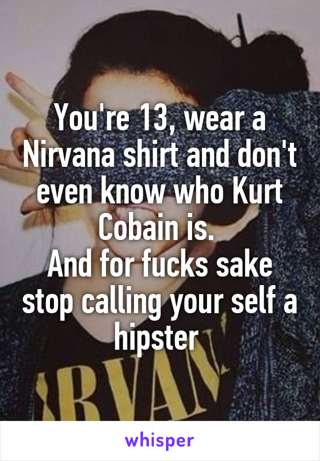 You're 13, wear a Nirvana shirt and don't even know who Kurt Cobain is. 
And for fucks sake stop calling your self a hipster 