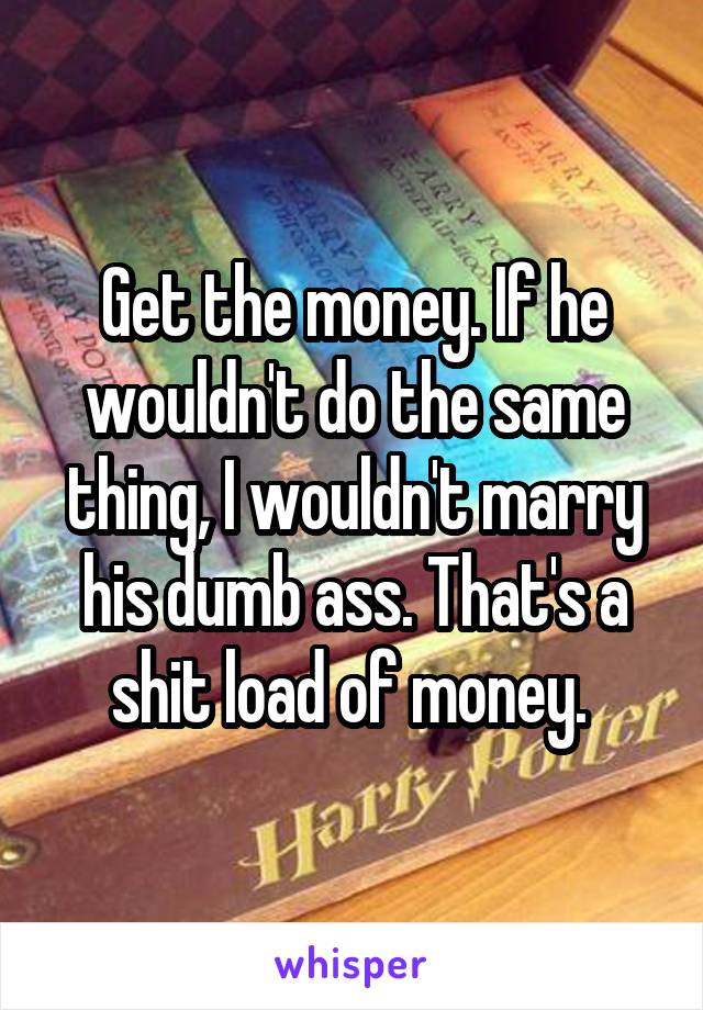 Get the money. If he wouldn't do the same thing, I wouldn't marry his dumb ass. That's a shit load of money. 