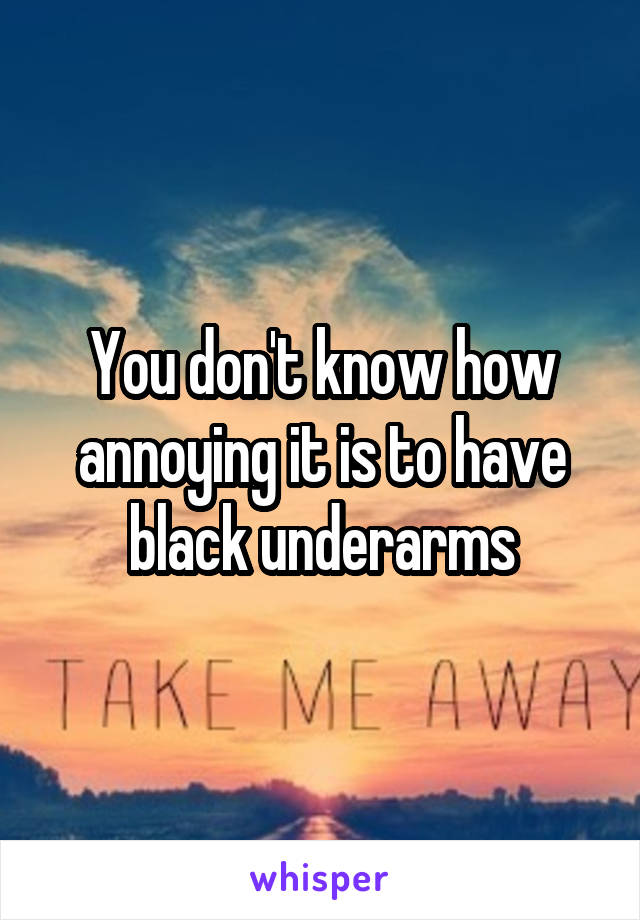 You don't know how annoying it is to have black underarms