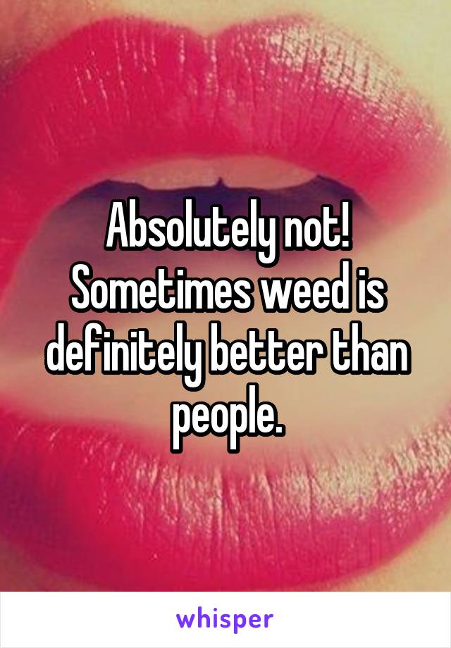 Absolutely not! Sometimes weed is definitely better than people.