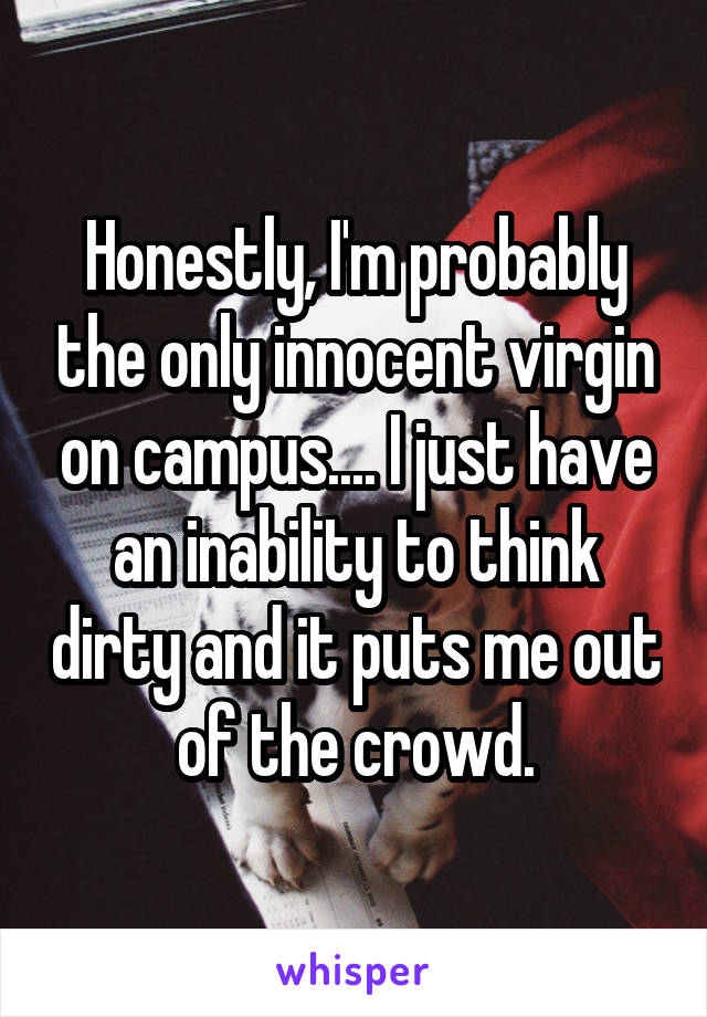 Honestly, I'm probably the only innocent virgin on campus.... I just have an inability to think dirty and it puts me out of the crowd.