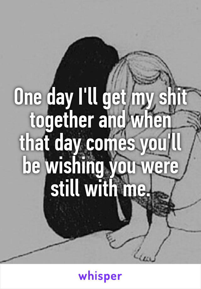 One day I'll get my shit together and when that day comes you'll be wishing you were still with me.