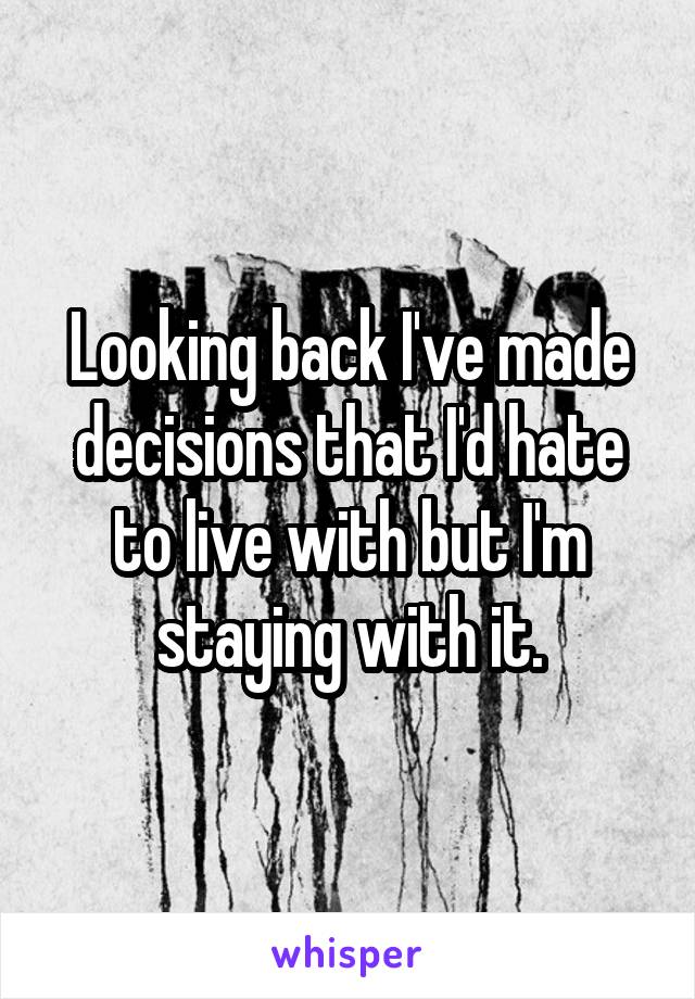 Looking back I've made decisions that I'd hate to live with but I'm staying with it.