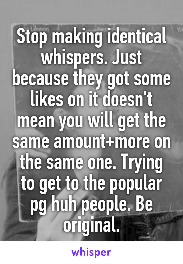 Stop making identical whispers. Just because they got some likes on it doesn't mean you will get the same amount+more on the same one. Trying to get to the popular pg huh people. Be original.