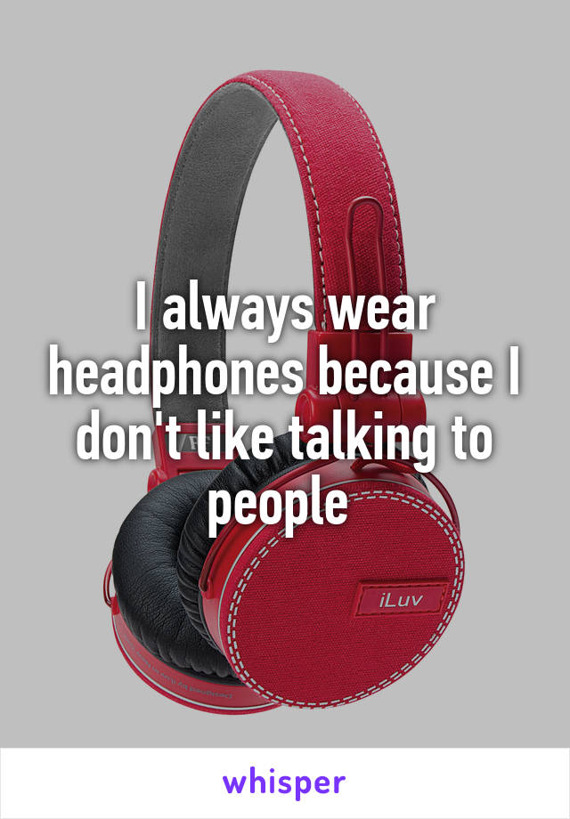 I always wear headphones because I don't like talking to people 