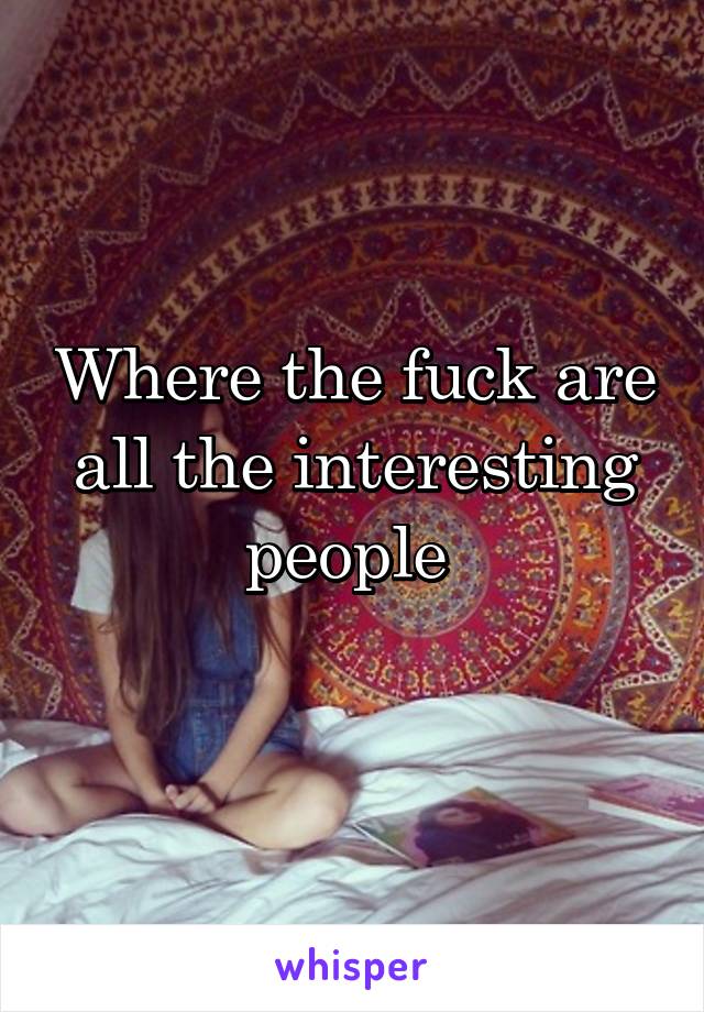 Where the fuck are all the interesting people 
