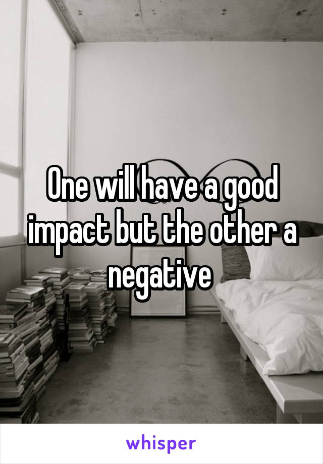 One will have a good impact but the other a negative 