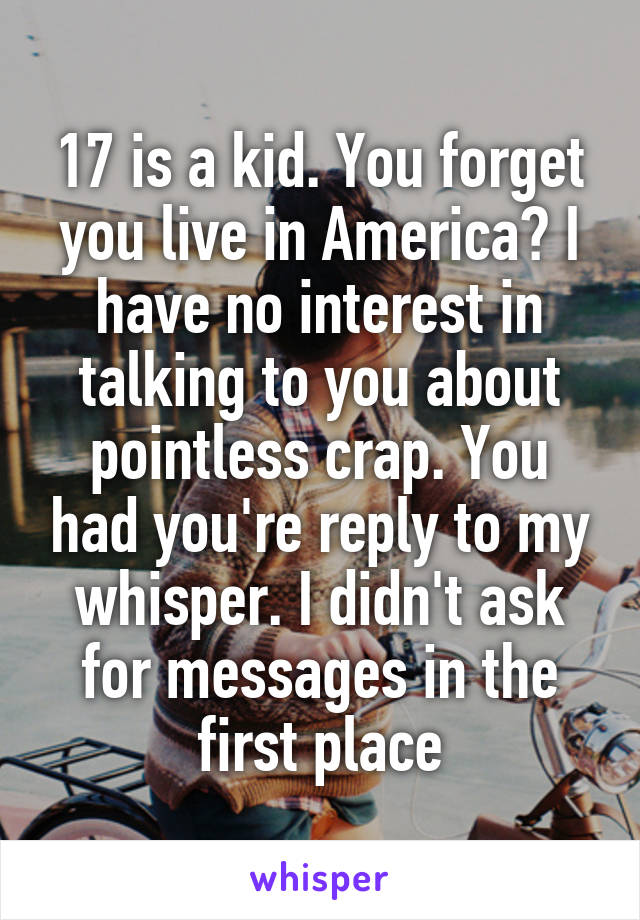 17 is a kid. You forget you live in America? I have no interest in talking to you about pointless crap. You had you're reply to my whisper. I didn't ask for messages in the first place