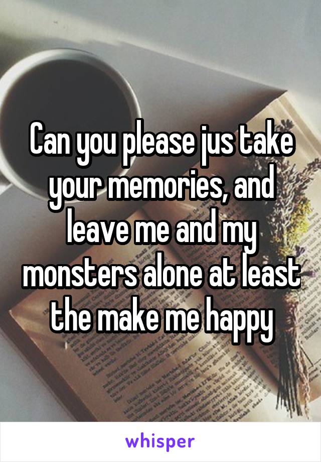 Can you please jus take your memories, and leave me and my monsters alone at least the make me happy