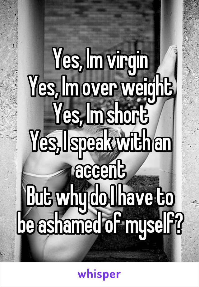 Yes, Im virgin
Yes, Im over weight
Yes, Im short
Yes, I speak with an accent
But why do I have to be ashamed of myself?