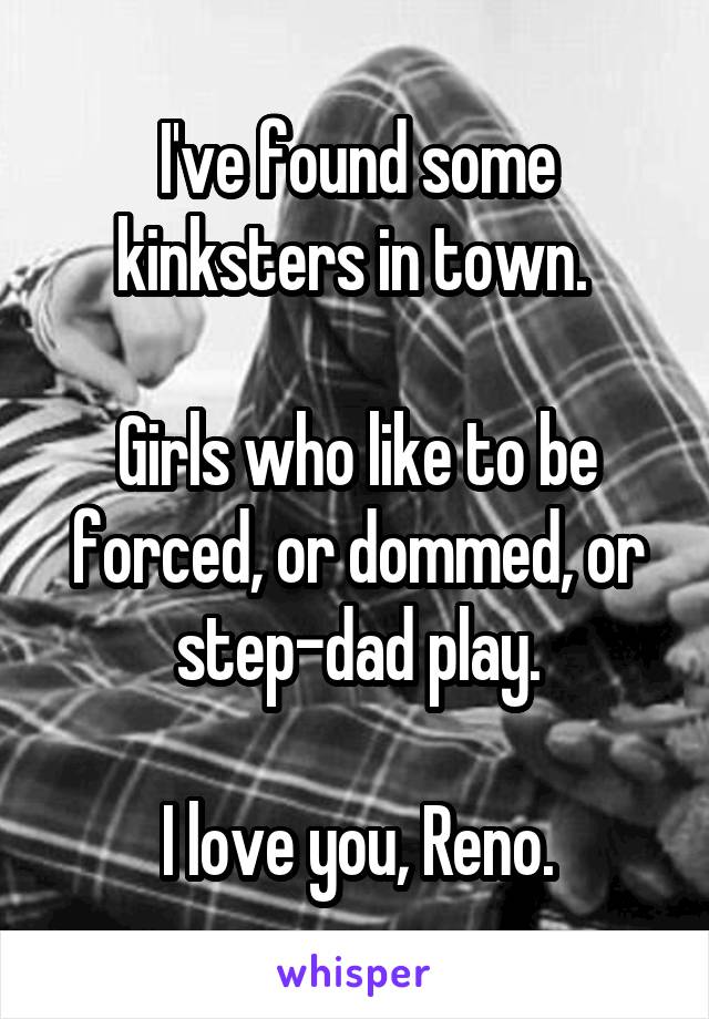 I've found some kinksters in town. 

Girls who like to be forced, or dommed, or step-dad play.

I love you, Reno.