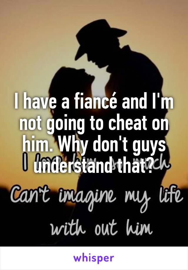 I have a fiancé and I'm not going to cheat on him. Why don't guys understand that?