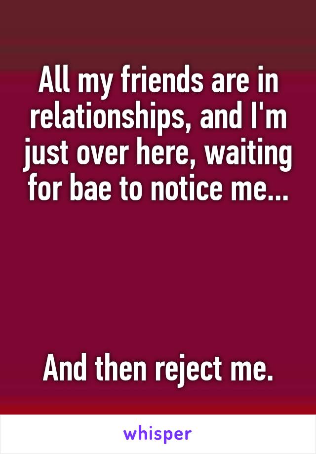 All my friends are in relationships, and I'm just over here, waiting for bae to notice me...




And then reject me.