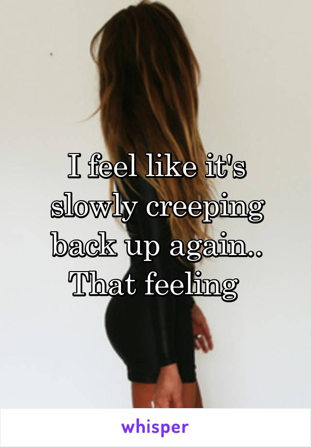 I feel like it's slowly creeping back up again.. That feeling 