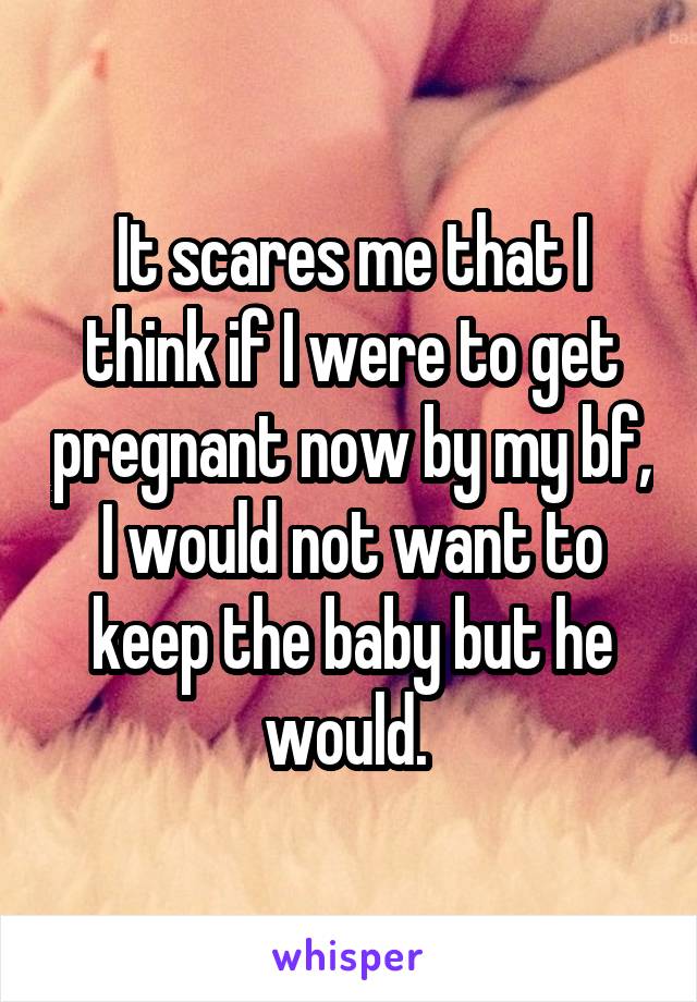 It scares me that I think if I were to get pregnant now by my bf, I would not want to keep the baby but he would. 