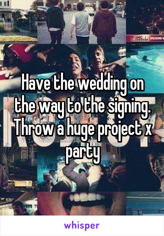 Have the wedding on the way to the signing. Throw a huge project x party