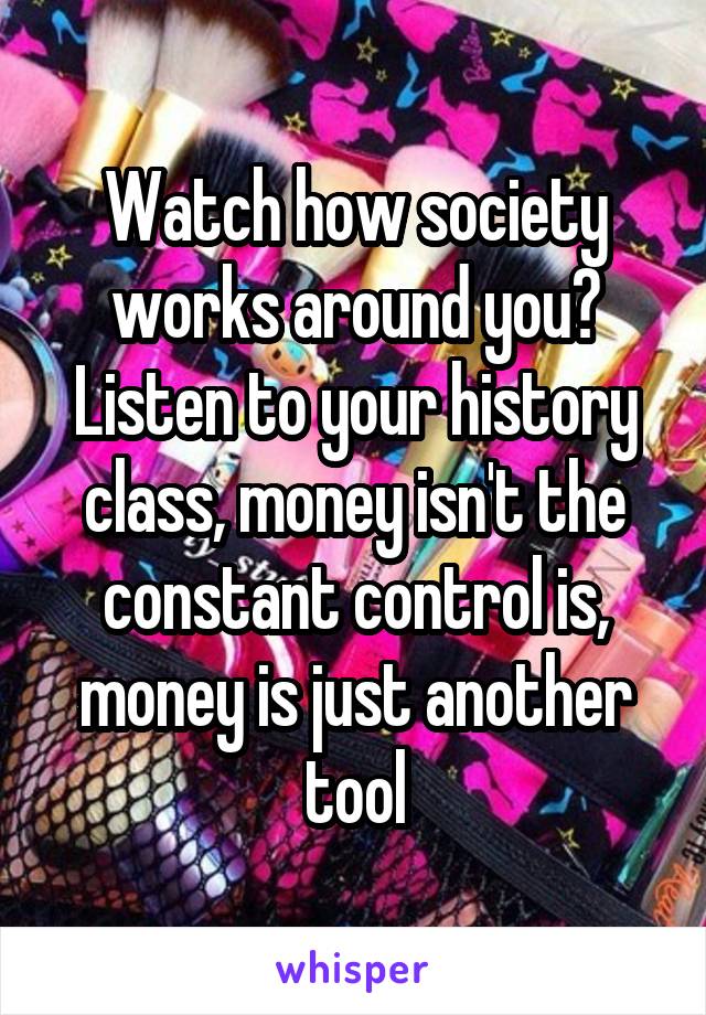 Watch how society works around you? Listen to your history class, money isn't the constant control is, money is just another tool