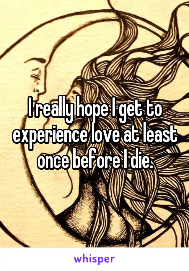 I really hope I get to experience love at least once before I die.