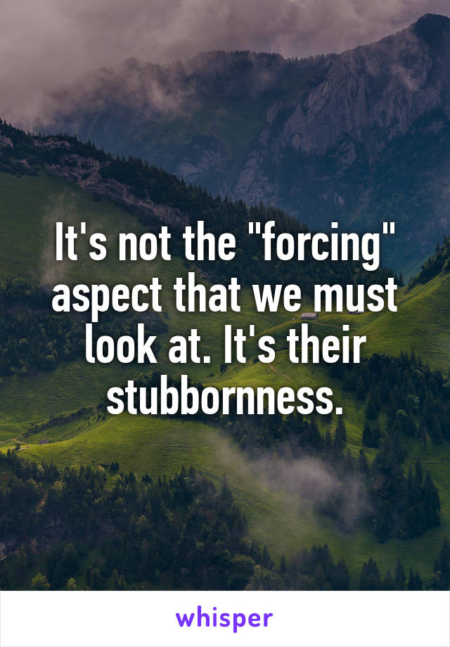 It's not the "forcing" aspect that we must look at. It's their stubbornness.