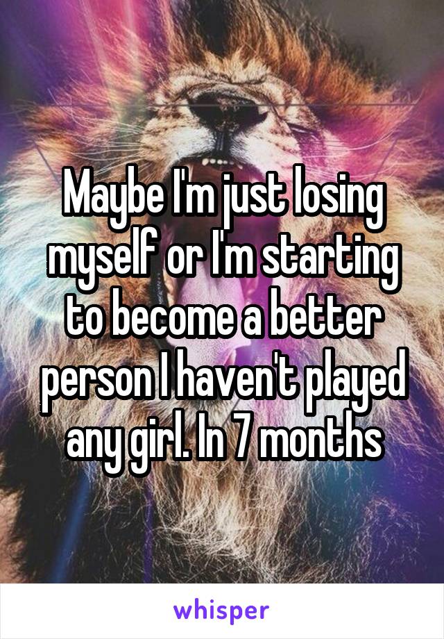 Maybe I'm just losing myself or I'm starting to become a better person I haven't played any girl. In 7 months