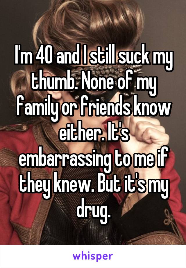 I'm 40 and I still suck my thumb. None of my family or friends know either. It's embarrassing to me if they knew. But it's my drug.