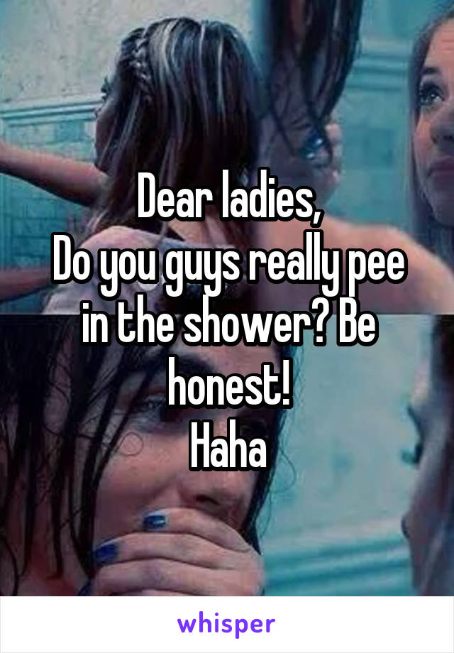 Dear ladies,
Do you guys really pee in the shower? Be honest!
Haha