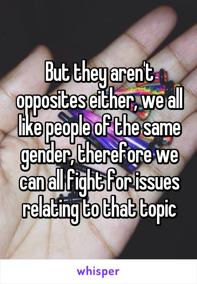 But they aren't opposites either, we all like people of the same gender, therefore we can all fight for issues relating to that topic