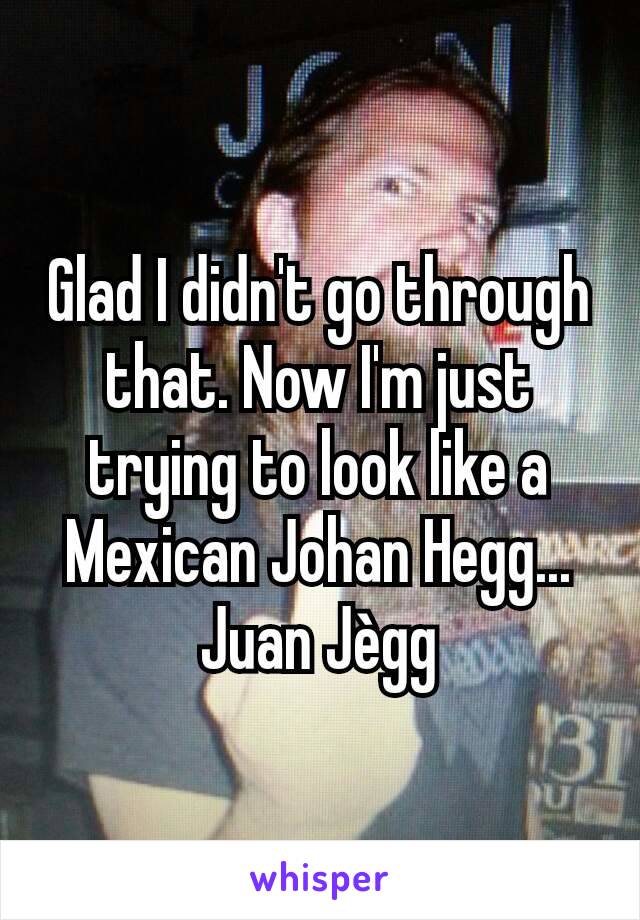 Glad I didn't go through that. Now I'm just trying to look like a Mexican Johan Hegg...
Juan Jègg