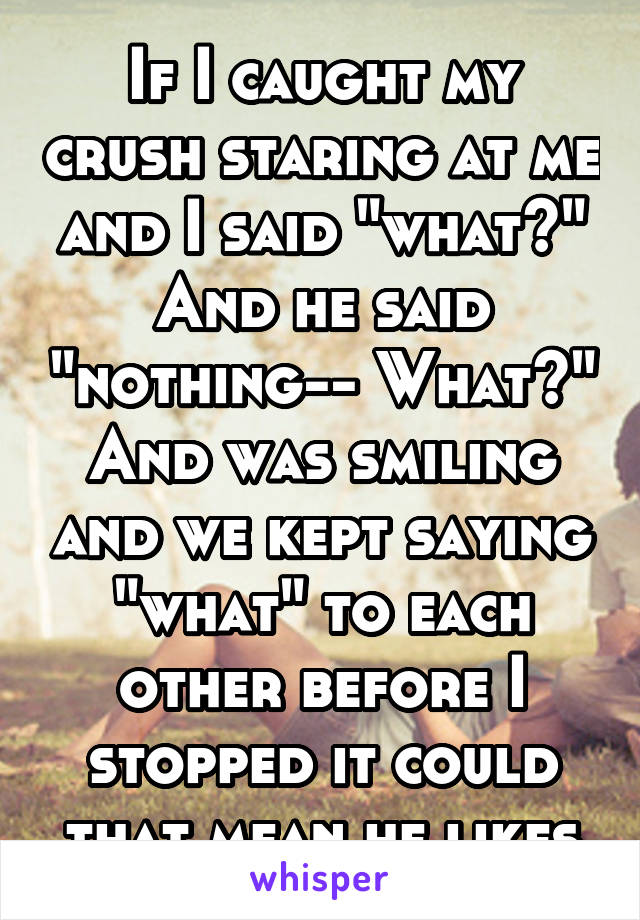 If I caught my crush staring at me and I said "what?" And he said "nothing-- What?" And was smiling and we kept saying "what" to each other before I stopped it could that mean he likes