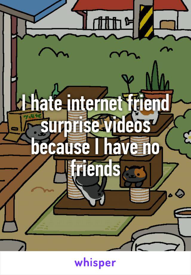 I hate internet friend surprise videos because I have no friends