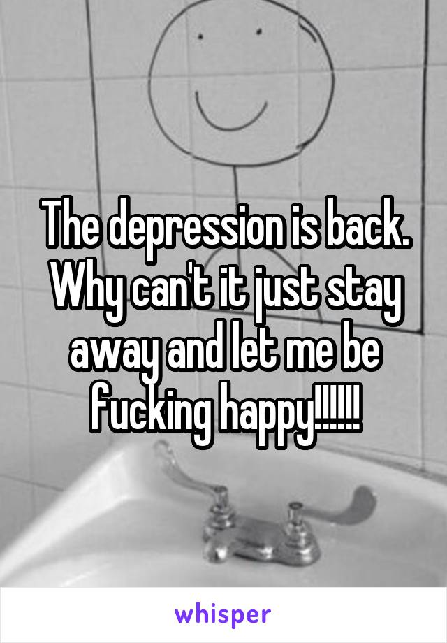 The depression is back. Why can't it just stay away and let me be fucking happy!!!!!!