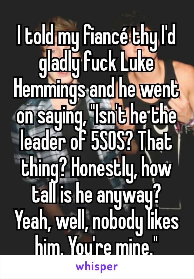 I told my fiancé thy I'd gladly fuck Luke Hemmings and he went on saying, "Isn't he the leader of 5SOS? That thing? Honestly, how tall is he anyway? Yeah, well, nobody likes him. You're mine."