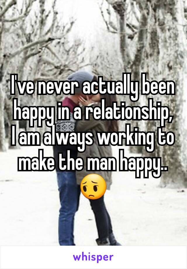 I've never actually been happy in a relationship, I am always working to make the man happy.. 😔