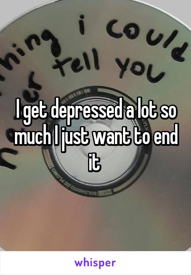 I get depressed a lot so much I just want to end it 