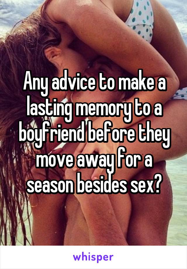 Any advice to make a lasting memory to a boyfriend before they move away for a season besides sex?