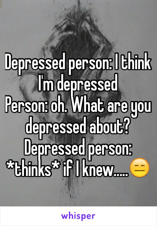 Depressed person: I think I'm depressed
Person: oh. What are you depressed about?
Depressed person: *thinks* if I knew.....😑