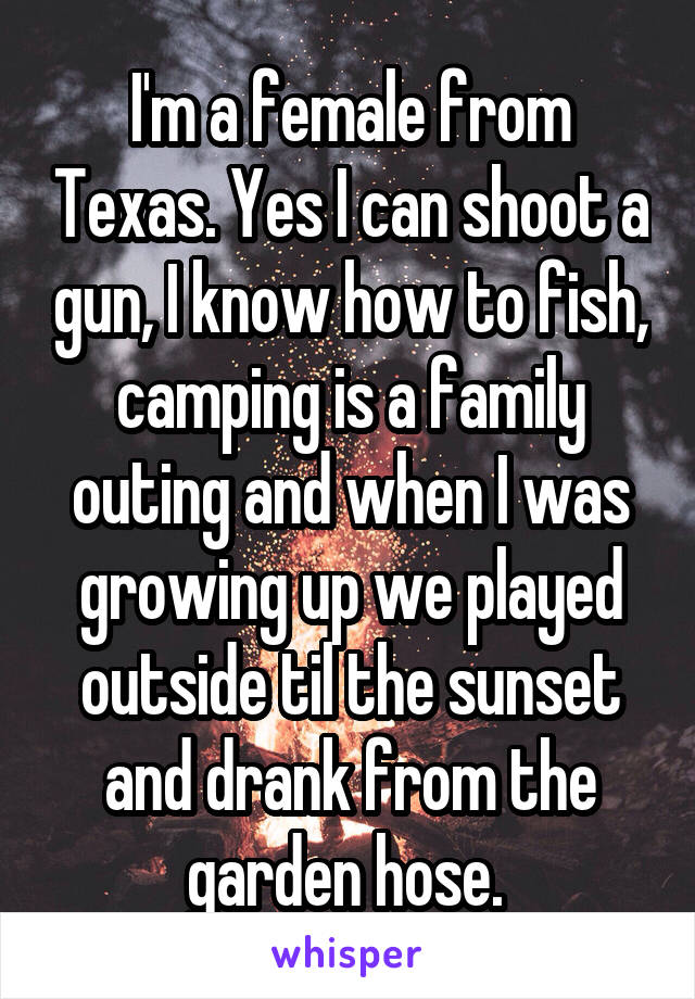 I'm a female from Texas. Yes I can shoot a gun, I know how to fish, camping is a family outing and when I was growing up we played outside til the sunset and drank from the garden hose. 