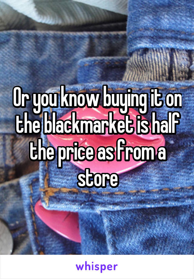 Or you know buying it on the blackmarket is half the price as from a store