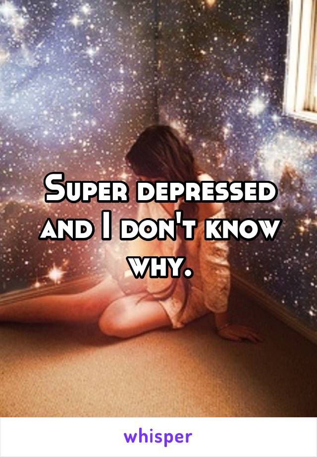 Super depressed and I don't know why.