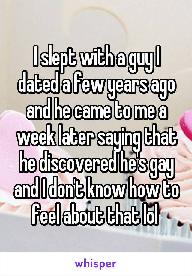 I slept with a guy I dated a few years ago and he came to me a week later saying that he discovered he's gay and I don't know how to feel about that lol 