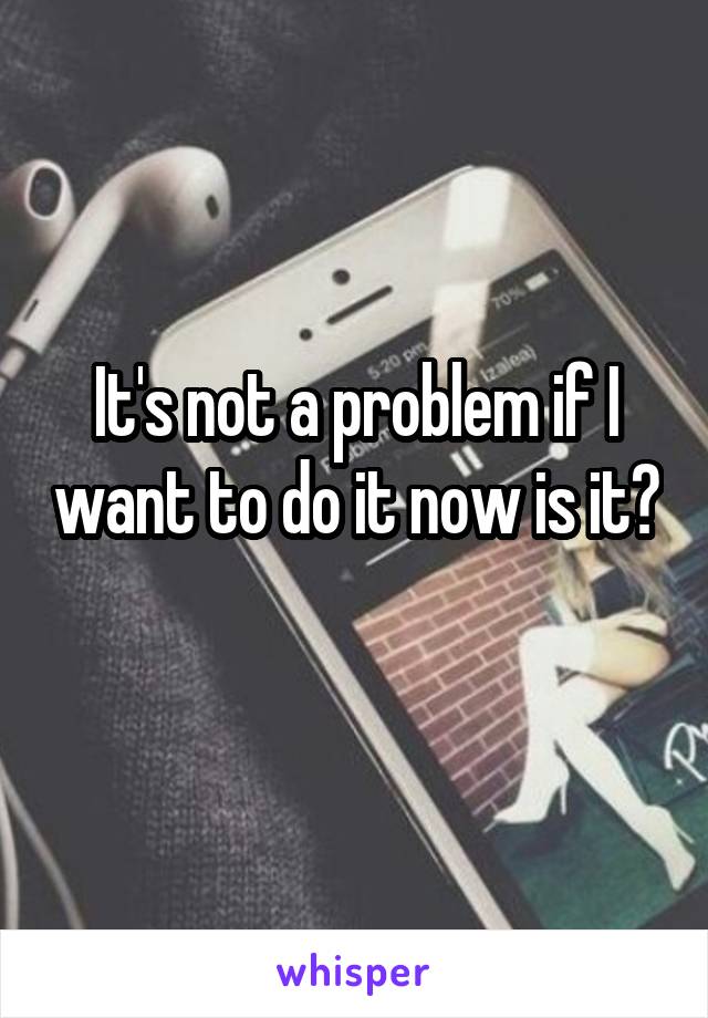 It's not a problem if I want to do it now is it? 