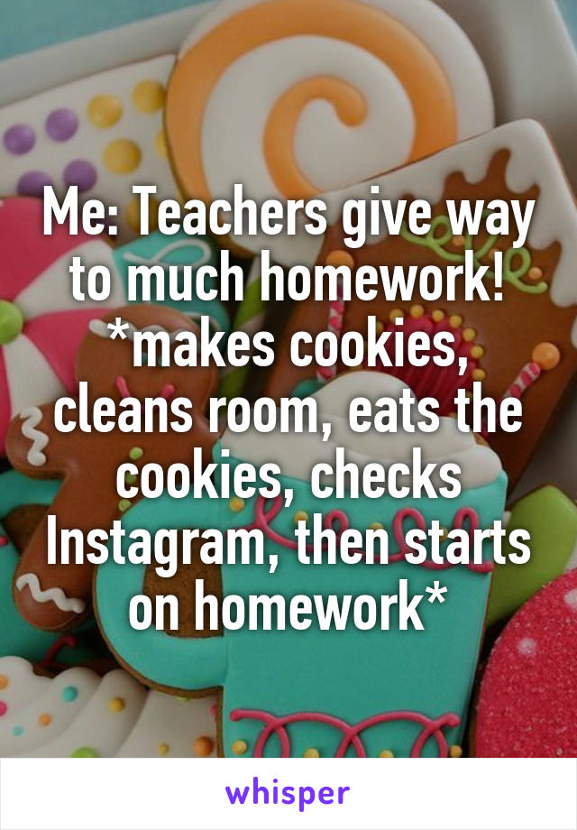 Me: Teachers give way to much homework! *makes cookies, cleans room, eats the cookies, checks Instagram, then starts on homework*