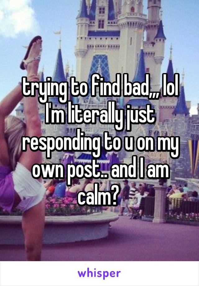 trying to find bad,,, lol I'm literally just responding to u on my own post.. and I am calm? 