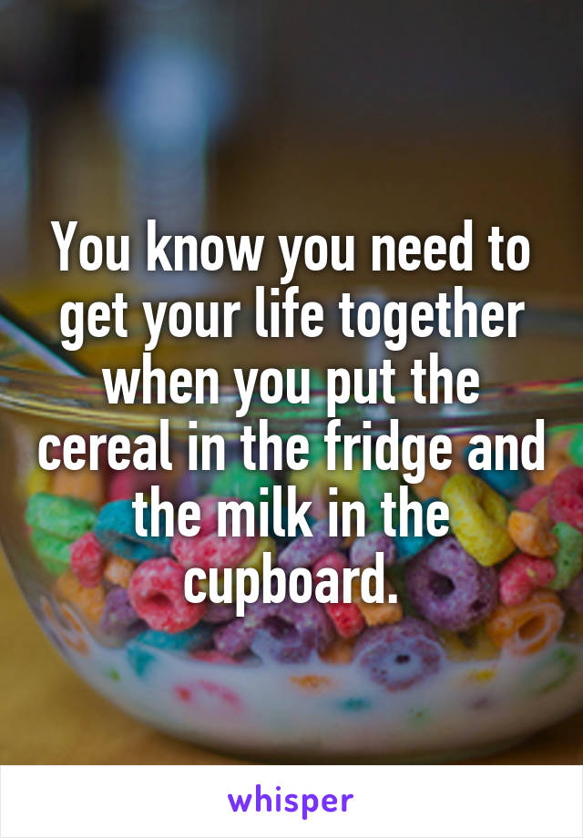 You know you need to get your life together when you put the cereal in the fridge and the milk in the cupboard.