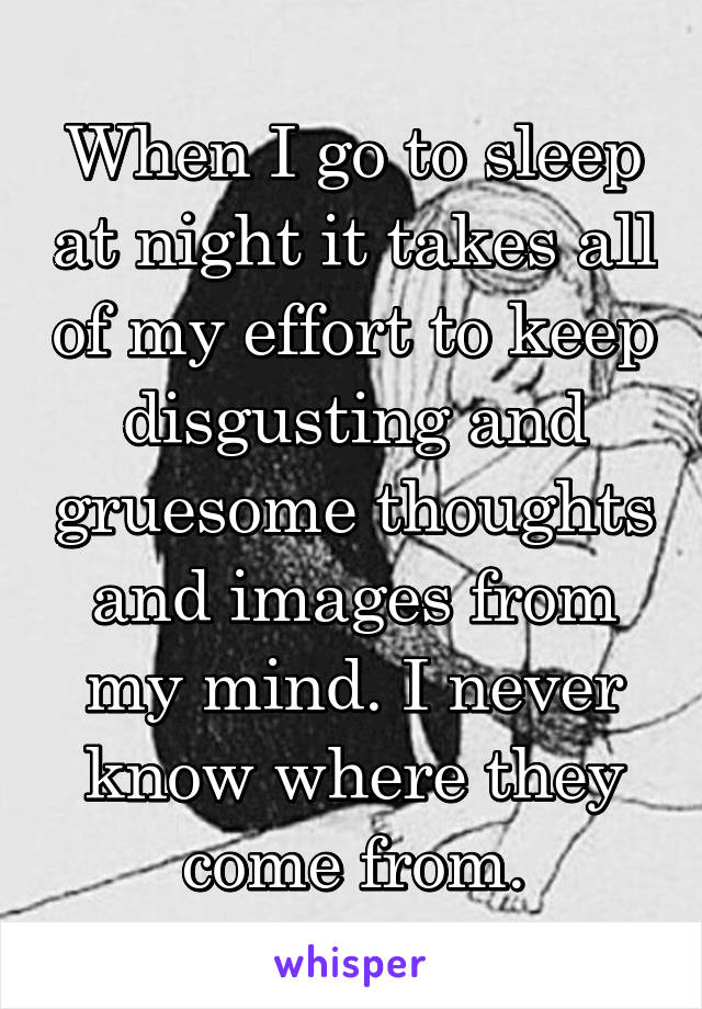 When I go to sleep at night it takes all of my effort to keep disgusting and gruesome thoughts and images from my mind. I never know where they come from.